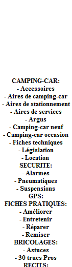Camping-car 2012 - La page spéciale sur les nouveautés 2012. Nouveau chez le constructeur FIAT, New Ducato Euro 5. CAMPING-CAR: - Accessoires - Aires de camping-car - Aires de stationnement - Aires de services - Argus - Camping-car neuf - Camping-car occasion - Fiches techniques - Législation - Location . SECURITE: - Alarmes - Pneumatiques - Suspensions. GPS - FICHES PRATIQUES: - Améliorer - Entretenir - Réparer - Remiser. BRICOLAGES: - Astuces - 30 trucs Pros. RECITS, PETITES ANNONCES, FORUMS. Camping-car 2012 - La page spéciale sur les nouveautés 2012. Nouveau chez le constructeur FIAT, New Ducato Euro 5. CAMPING-CAR: - Accessoires - Aires de camping-car - Aires de stationnement - Aires de services - Argus - Camping-car neuf - Camping-car occasion - Fiches techniques - Législation - Location . SECURITE: - Alarmes - Pneumatiques - Suspensions. GPS - FICHES PRATIQUES: - Améliorer - Entretenir - Réparer - Remiser. BRICOLAGES: - Astuces - 30 trucs Pros. RECITS, PETITES ANNONCES, FORUMS.