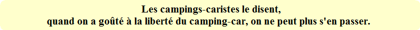 Les campings-caristes le disent,
quand on a goûté à la liberté du camping-car, on ne peut plus s'en passer. Les campings-caristes le disent,
quand on a goûté à la liberté du camping-car, on ne peut plus s'en passer.