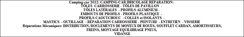 Camping-car 2012: Garage de rparations mcaniques des camping-cars. CAMPING-CAR BRICOLAGE REPARATION: TLES, CARROSSERIE, TLES DE PAVILLON - TLES LATRALES - PROFILS ALUMINIUM- EMBOUTS DE PROFILS- PROFILS PLASTIQUE - PROFILS CAOUTCHOUC - COLLES et ISOLANTS - MASTICS - OUTILLAGE - RPARATION CARROSSERIE- PEINTURE - ENTRETIEN - VISSERIE. Rparations Mcaniques: DISTRIBUTION, ROULEMENTS de MOYEUX DE ROUES, SOUFFLET de CARDAN, AMORTISSEURS, FREINS, MONTAGE EQUILIBRAGE des PNEUS, VIDANGE