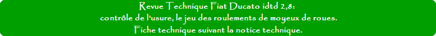 Revue Technique Fiat Ducato idtd 2,8: contrôle de l’usure des roulements de moyeux de roues. Fiche technique suivant la notice technique. Revue Technique Fiat Ducato idtd 2,8: contrôle de l’usure des roulements de moyeux de roues. Fiche technique suivant la notice technique.
