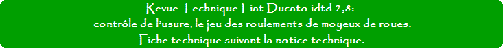 Revue Technique Fiat Ducato idtd 2,8: contrôle de l’usure des roulements de moyeux de roues. Fiche technique suivant la notice technique. Revue Technique Fiat Ducato idtd 2,8: contrôle de l’usure des roulements de moyeux de roues. Fiche technique suivant la notice technique.