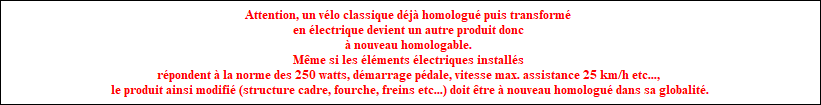 Attention, un vlo classique dj homologupuis transform en lectriquedevient un autre produit donc  nouveau homologable. Mme si les lments lectriques installs rpondent  la norme des 250 watts, dmarrage pdale, vitesse max. assistance 25 km/h etc..., le produit ainsi modifi (structure cadre, fourche, freins etc...)doit tre  nouveau homologu dans sa globalit.